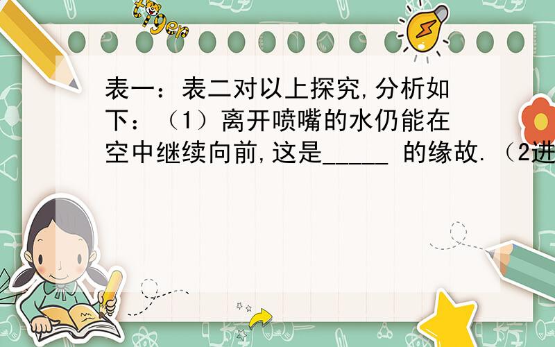 表一：表二对以上探究,分析如下：（1）离开喷嘴的水仍能在空中继续向前,这是_____ 的缘故.（2进行探究一时,应保持 不变.得到结论：.（3）进行探究二时,应保持 不变.得到结论：.（4）根据