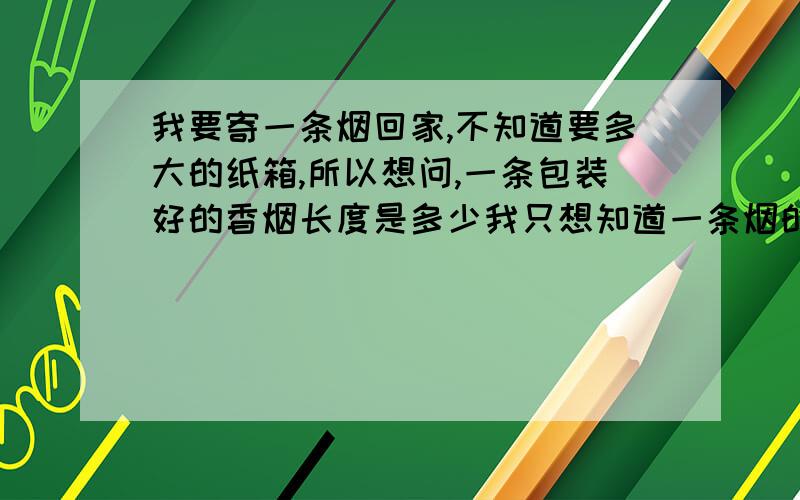 我要寄一条烟回家,不知道要多大的纸箱,所以想问,一条包装好的香烟长度是多少我只想知道一条烟的长度,其它的事情我自己解决,