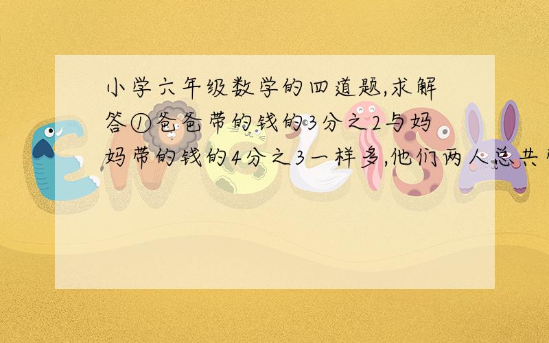 小学六年级数学的四道题,求解答①爸爸带的钱的3分之2与妈妈带的钱的4分之3一样多,他们两人总共带了680元,爸爸带了多少元?②某工程队挖一条水渠,第一天挖了20%,第二天挖了余下的60%,还剩32