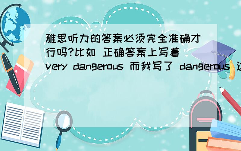 雅思听力的答案必须完全准确才行吗?比如 正确答案上写着 very dangerous 而我写了 dangerous 这个也算错吗?