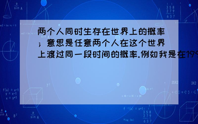 两个人同时生存在世界上的概率；意思是任意两个人在这个世界上渡过同一段时间的概率.例如我是在1997年08月16日出生,有一个人恰好在我出生后的第二天逝世；1997年08月17日这就是我们两个