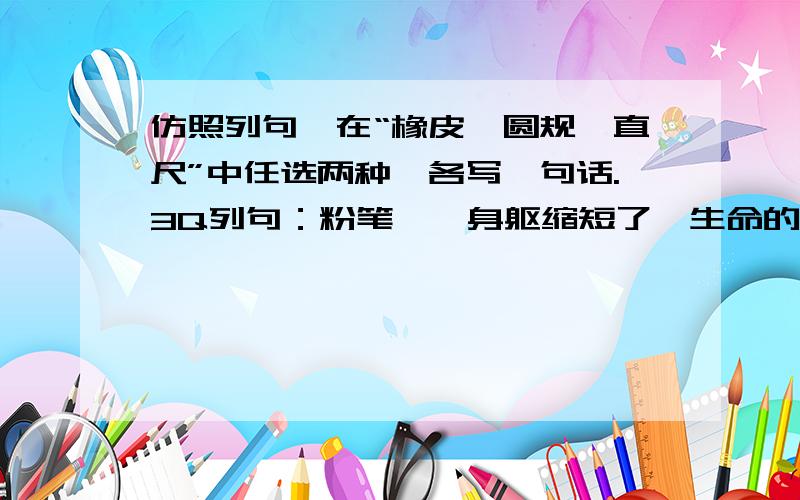 仿照列句,在“橡皮,圆规,直尺”中任选两种,各写一句话.3Q列句：粉笔——身躯缩短了,生命的轨迹却延长了.