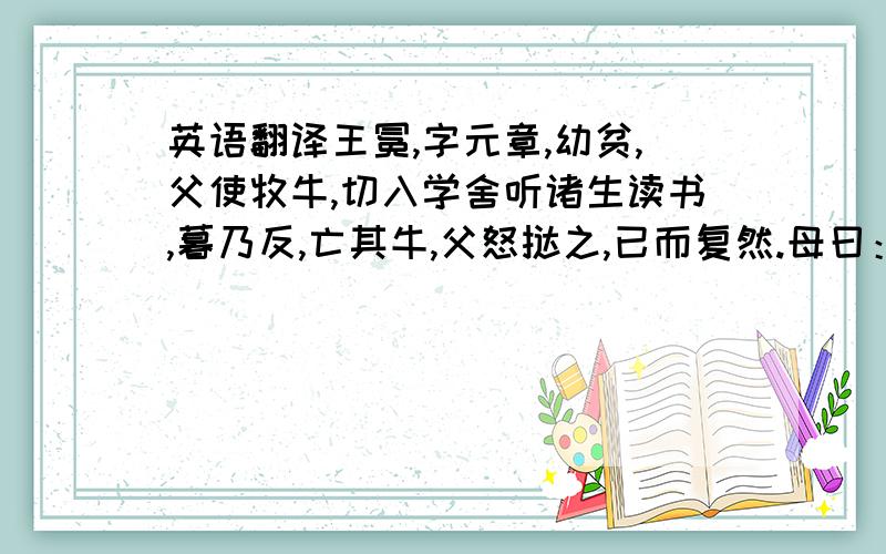 英语翻译王冕,字元章,幼贫,父使牧牛,切入学舍听诸生读书,暮乃反,亡其牛,父怒挞之,已而复然.母曰：“儿痴如此,曷不听其所为?”冕因去,依僧寺,夜坐佛膝上,映长明灯读书.会稽韩性闻而异之,