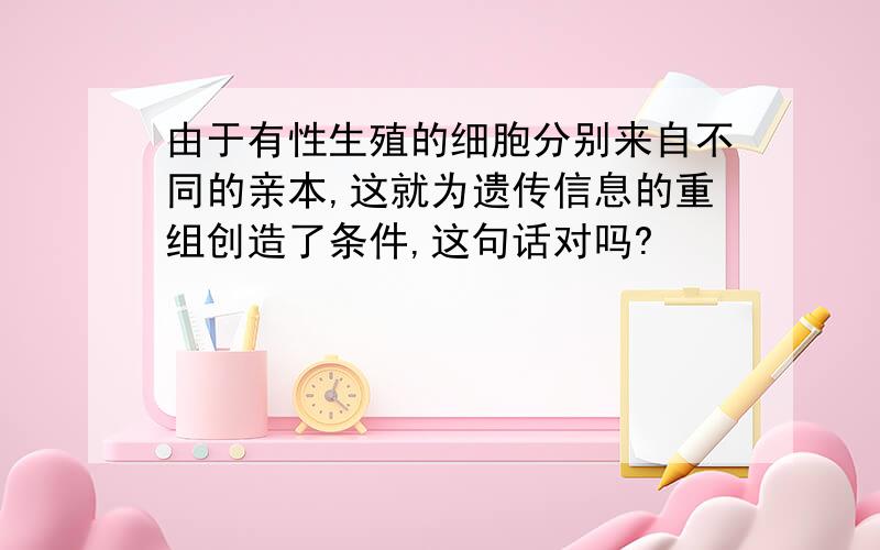 由于有性生殖的细胞分别来自不同的亲本,这就为遗传信息的重组创造了条件,这句话对吗?