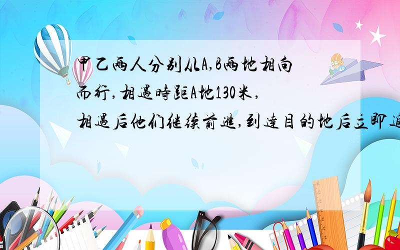 甲乙两人分别从A,B两地相向而行,相遇时距A地130米,相遇后他们继续前进,到达目的地后立即返回,在相甲乙两人分别从A,B两地相向而行,相遇时距B地130米,相遇后他们继续前进,到达目的地后立即