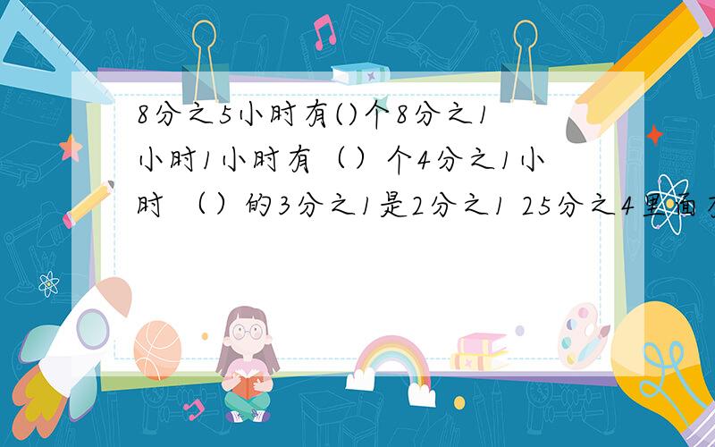 8分之5小时有()个8分之1小时1小时有（）个4分之1小时 （）的3分之1是2分之1 25分之4里面有（）个25分之一