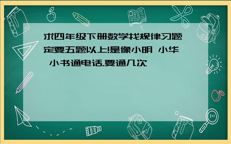 求四年级下册数学找规律习题一定要五题以上!是像小明 小华 小书通电话，要通几次………………………………………………………………………………