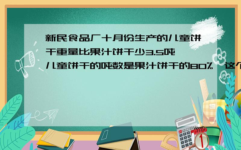 新民食品厂十月份生产的儿童饼干重量比果汁饼干少3.5吨,儿童饼干的吨数是果汁饼干的80%,这个月两种饼干个生产多少吨