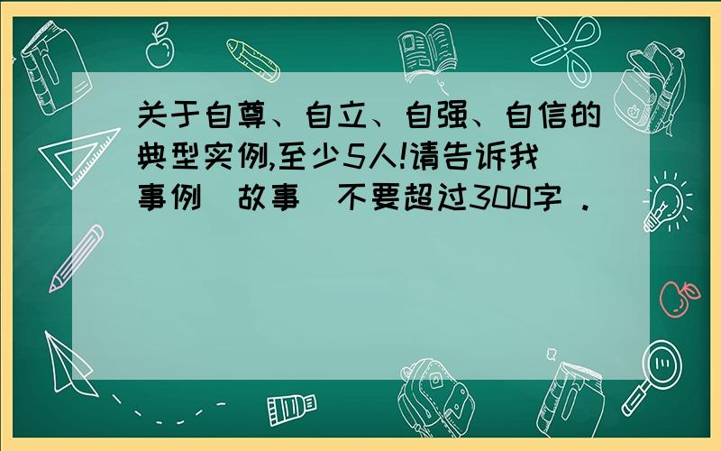 关于自尊、自立、自强、自信的典型实例,至少5人!请告诉我事例（故事）不要超过300字 .