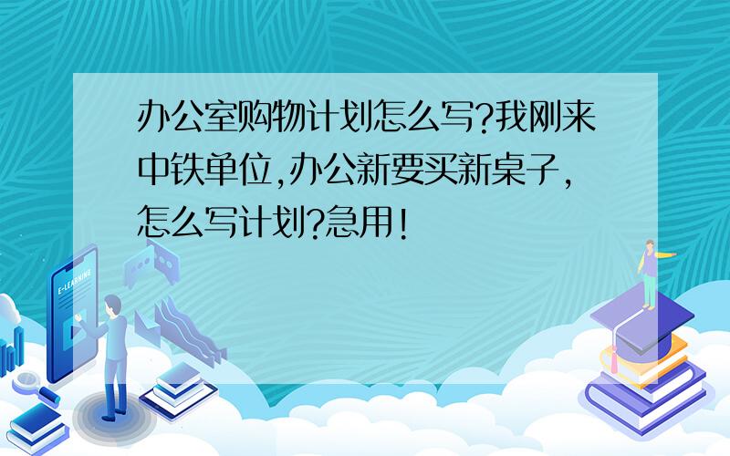 办公室购物计划怎么写?我刚来中铁单位,办公新要买新桌子,怎么写计划?急用!