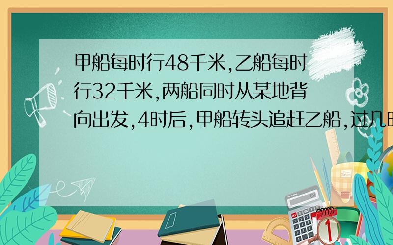 甲船每时行48千米,乙船每时行32千米,两船同时从某地背向出发,4时后,甲船转头追赶乙船,过几时才能追上