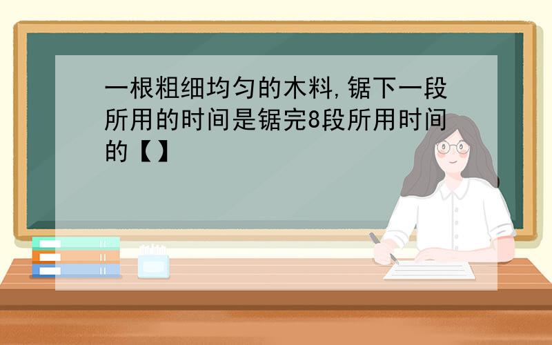 一根粗细均匀的木料,锯下一段所用的时间是锯完8段所用时间的【】