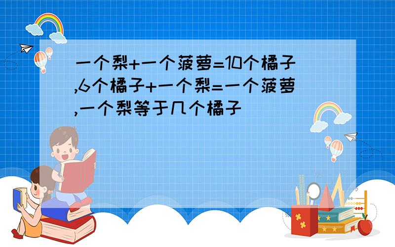 一个梨+一个菠萝=10个橘子,6个橘子+一个梨=一个菠萝,一个梨等于几个橘子