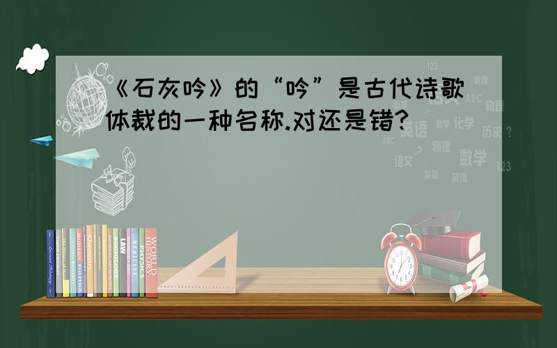 《石灰吟》的“吟”是古代诗歌体裁的一种名称.对还是错?