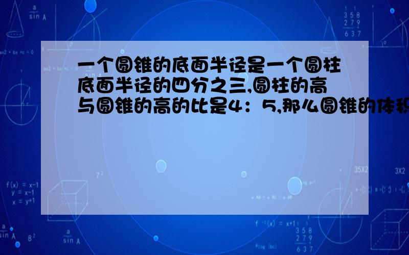 一个圆锥的底面半径是一个圆柱底面半径的四分之三,圆柱的高与圆锥的高的比是4：5,那么圆锥的体积是圆柱体的（）