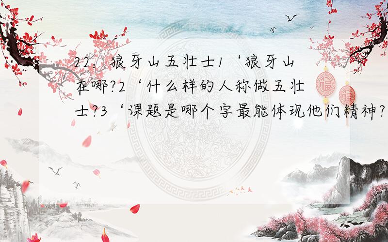 22：狼牙山五壮士1‘狼牙山在哪?2‘什么样的人称做五壮士?3‘课题是哪个字最能体现他们精神?什么精神?4‘写出可文主要内容．5‘五壮士是在什么情况下接受任务的?接受什么任务?6‘五壮