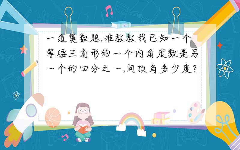 一道奥数题,谁教教我已知一个等腰三角形的一个内角度数是另一个的四分之一,问顶角多少度?