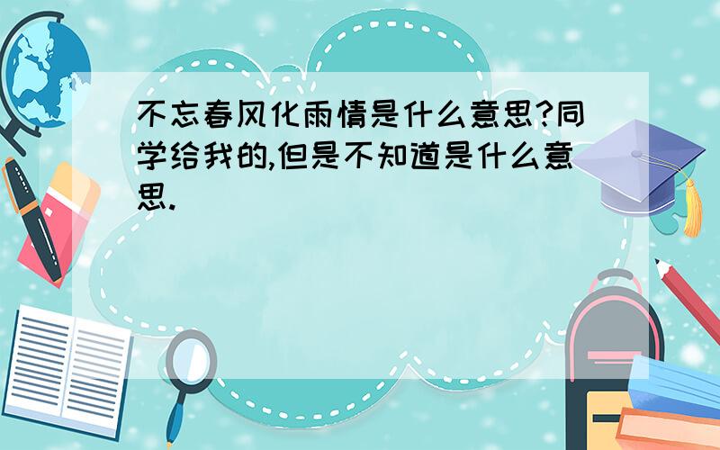 不忘春风化雨情是什么意思?同学给我的,但是不知道是什么意思.