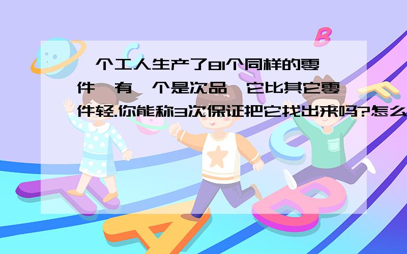 一个工人生产了81个同样的零件,有一个是次品,它比其它零件轻.你能称3次保证把它找出来吗?怎么称?81个至少要称4次啊,怎么用3次称?还要保证找出次品.