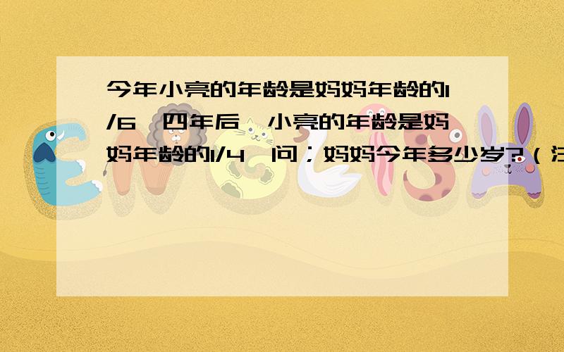 今年小亮的年龄是妈妈年龄的1/6,四年后,小亮的年龄是妈妈年龄的1/4,问；妈妈今年多少岁?（注意：