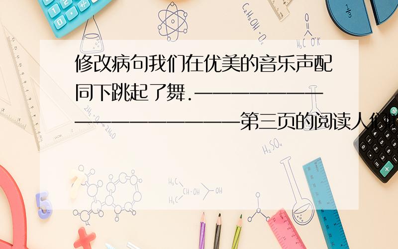 修改病句我们在优美的音乐声配同下跳起了舞.————————————————第三页的阅读人们时常这样称赞鲁迅先生————————,——————————按要求改句子韩英郁是