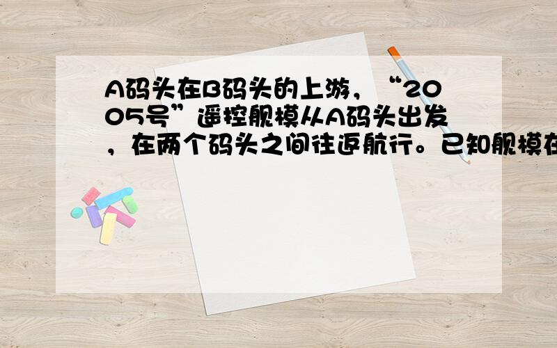 A码头在B码头的上游，“2005号”遥控舰模从A码头出发，在两个码头之间往返航行。已知舰模在静水中的速度是每分钟200米，水流的速度是每分钟40米。舰模位于A码头下游960米处，并向B码头