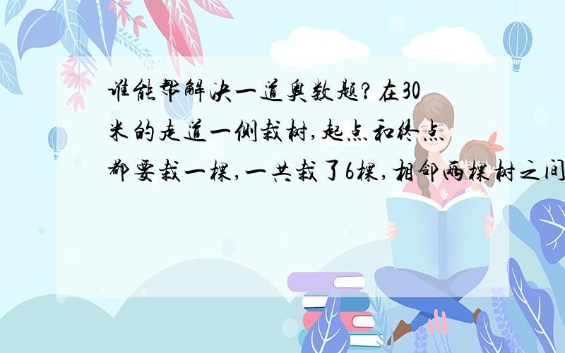 谁能帮解决一道奥数题?在30米的走道一侧栽树,起点和终点都要栽一棵,一共栽了6棵,相邻两棵树之间的距离都相等,求相邻两棵之间相距多少米?