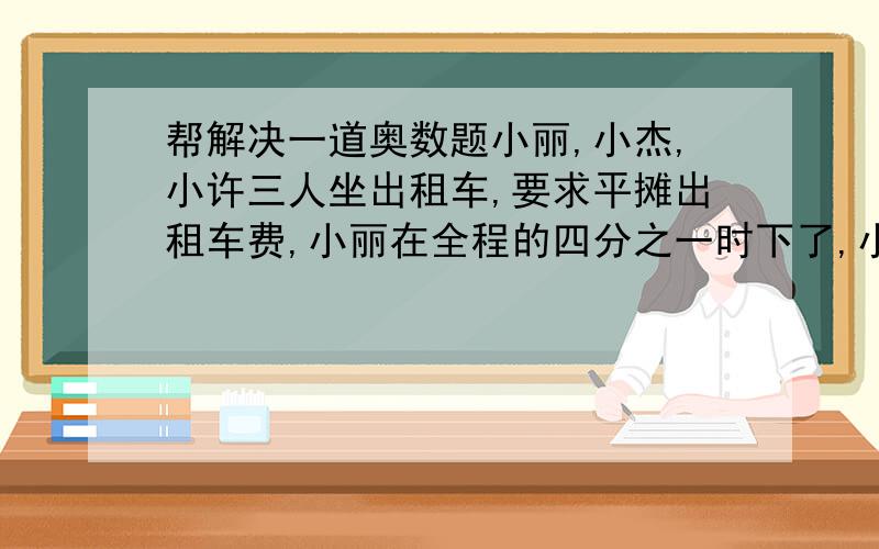 帮解决一道奥数题小丽,小杰,小许三人坐出租车,要求平摊出租车费,小丽在全程的四分之一时下了,小杰在全程的三分之二时下了,小许在终点下了,共46元,每人应平均摊几元,写了算式和答案