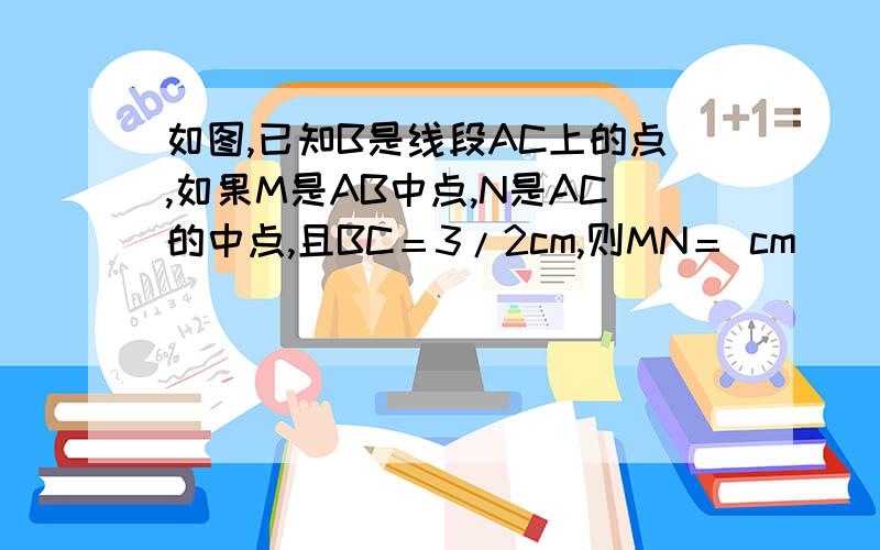 如图,已知B是线段AC上的点,如果M是AB中点,N是AC的中点,且BC＝3/2cm,则MN＝ cm