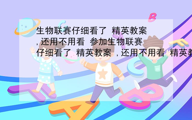 生物联赛仔细看了 精英教案 ,还用不用看 参加生物联赛 仔细看了 精英教案 ,还用不用看 精英教案 要看几遍能拿到省一（内蒙古）?还需要做什么?省一应该就是那个能加20分的奖吧？普生里