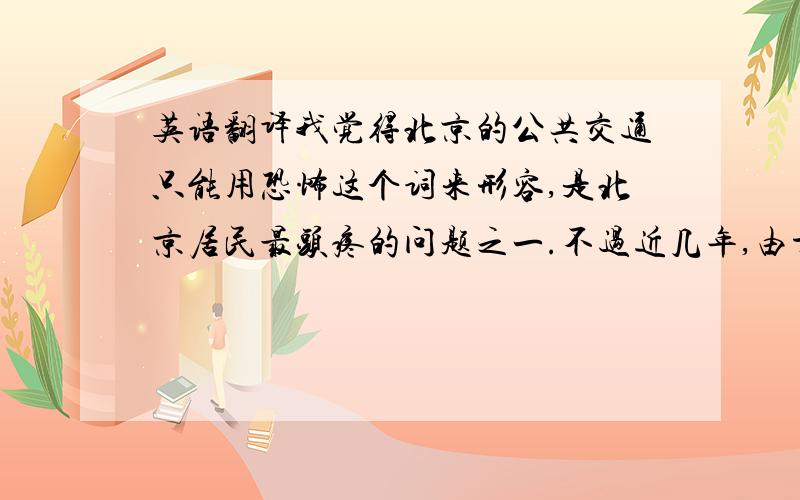 英语翻译我觉得北京的公共交通只能用恐怖这个词来形容,是北京居民最头疼的问题之一.不过近几年,由于地铁线路的迅速修建与扩张,路面交通得到了一些缓和,但问题还是比较严重.不过,北京