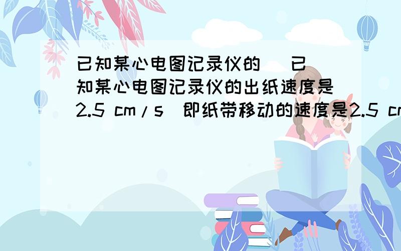 已知某心电图记录仪的   已知某心电图记录仪的出纸速度是2.5 cm/s（即纸带移动的速度是2.5 cm/s）,如图所示的是用此仪器记录下的某人的心电图（图中每个小方格边长是0.5 cm）.由图可知此人