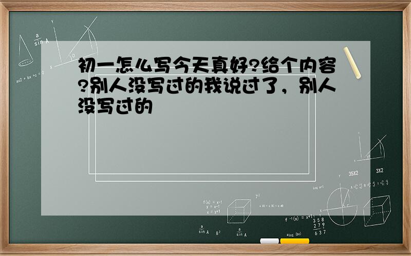 初一怎么写今天真好?给个内容?别人没写过的我说过了，别人没写过的