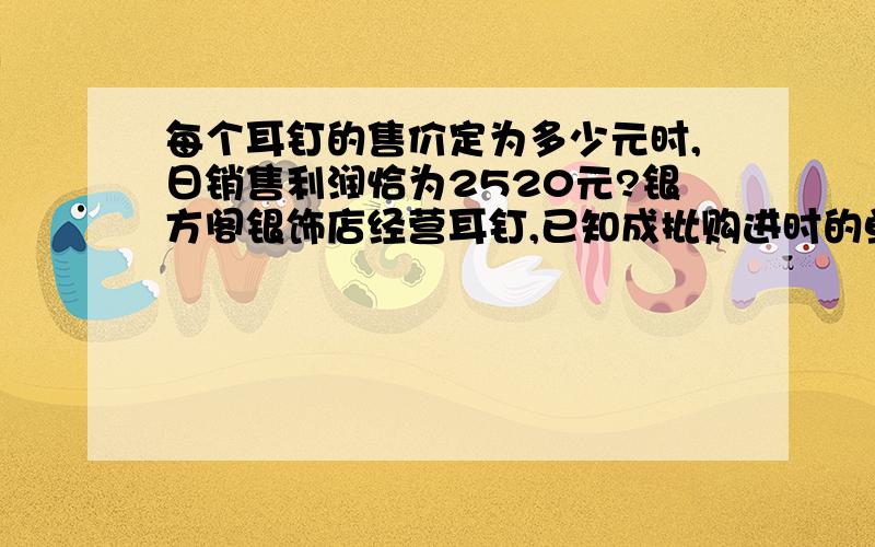 每个耳钉的售价定为多少元时,日销售利润恰为2520元?银方阁银饰店经营耳钉,已知成批购进时的单价是20元．调查发现：销售单价是30元时,日销售量是230个,而销售单价每上涨1元,日销售量就减