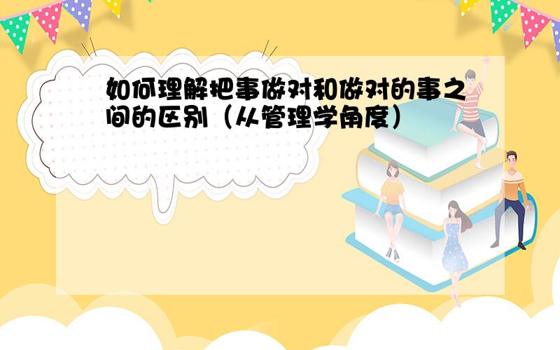 如何理解把事做对和做对的事之间的区别（从管理学角度）