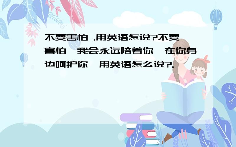 不要害怕 .用英语怎说?不要害怕,我会永远陪着你,在你身边呵护你,用英语怎么说?.