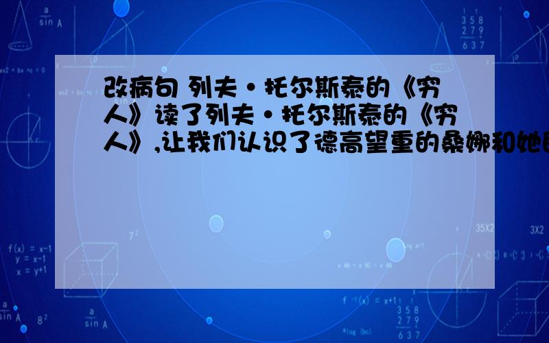 改病句 列夫·托尔斯泰的《穷人》读了列夫·托尔斯泰的《穷人》,让我们认识了德高望重的桑娜和她的丈夫,不管自己的生活多么艰难,他们都要领养西蒙的孩子.