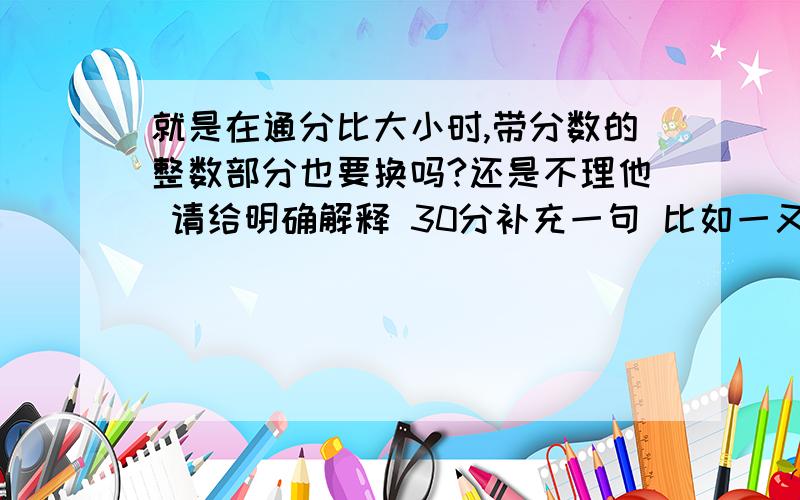 就是在通分比大小时,带分数的整数部分也要换吗?还是不理他 请给明确解释 30分补充一句 比如一又二分之一 与二又5分之2比 整数部分比不比?