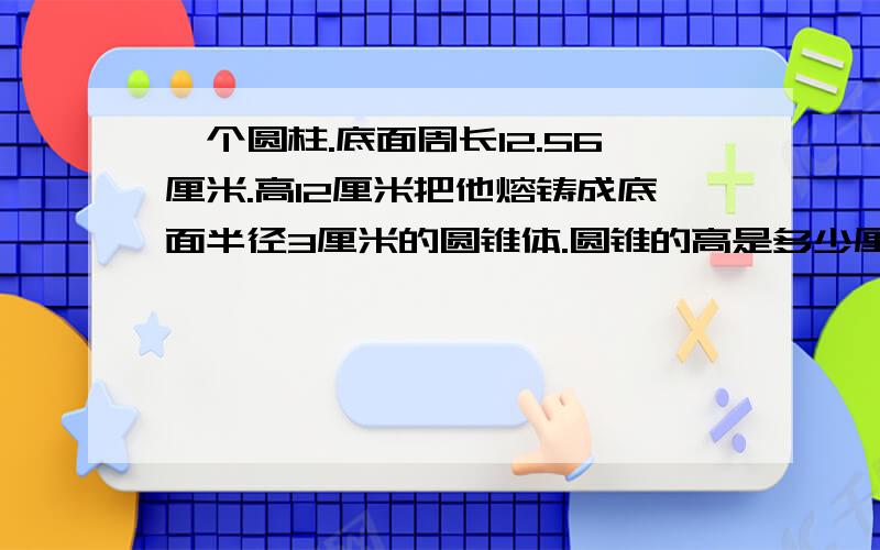 一个圆柱.底面周长12.56厘米.高12厘米把他熔铸成底面半径3厘米的圆锥体.圆锥的高是多少厘米