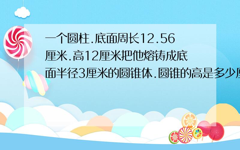 一个圆柱.底面周长12.56厘米.高12厘米把他熔铸成底面半径3厘米的圆锥体.圆锥的高是多少厘米