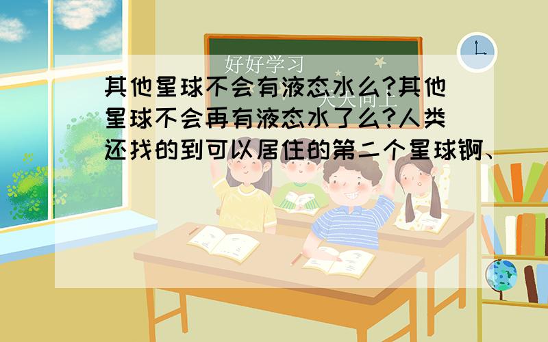 其他星球不会有液态水么?其他星球不会再有液态水了么?人类还找的到可以居住的第二个星球锕、