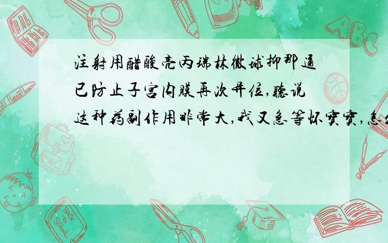 注射用醋酸亮丙瑞林微球抑那通已防止子宫内膜再次异位,听说这种药副作用非常大,我又急等怀宝宝,怎么办?2010年9月15日才在医院做了输卵管输通术,在术中发现有巧克力囊肿盆腔粘连及子宫