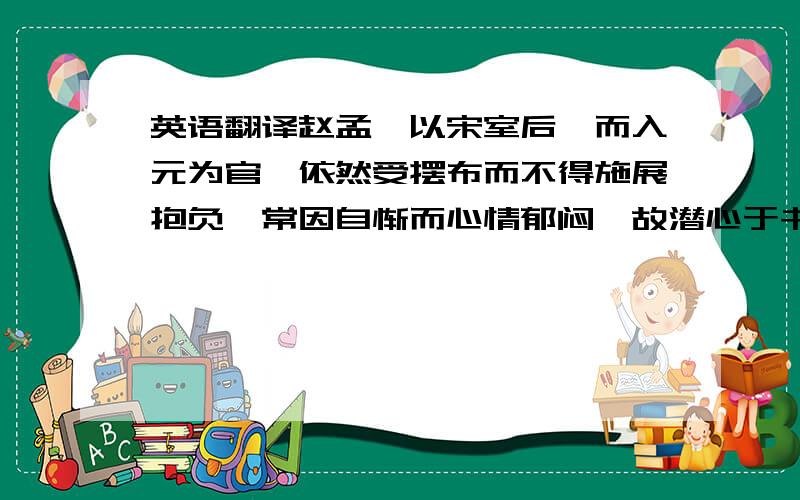 英语翻译赵孟頫以宋室后裔而入元为官,依然受摆布而不得施展抱负,常因自惭而心情郁闷,故潜心于书画以自遣.管道升曾填《渔父词》数首,劝其归去.人生贵极是王侯,浮利浮名不自由.争得似,