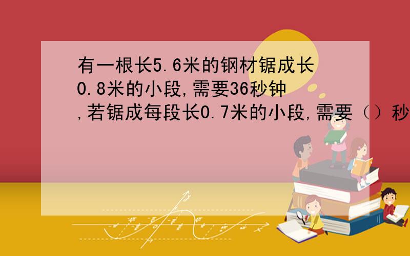 有一根长5.6米的钢材锯成长0.8米的小段,需要36秒钟,若锯成每段长0.7米的小段,需要（）秒钟