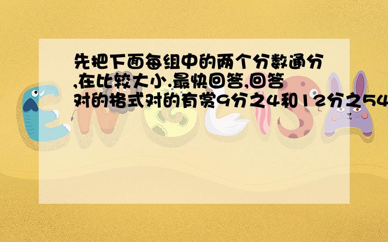 先把下面每组中的两个分数通分,在比较大小.最快回答,回答对的格式对的有赏9分之4和12分之54分之3和20分之74分之1和25分之434分之3和51分之58分之5和10分之726分之5和39分之4