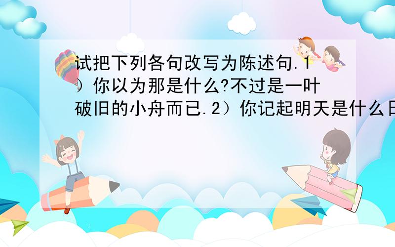 试把下列各句改写为陈述句.1）你以为那是什么?不过是一叶破旧的小舟而已.2）你记起明天是什么日子吗?那是我们认识五十天纪念啊!3）这个秘密能跟他说吗?万万不能!