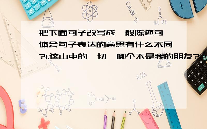 把下面句子改写成一般陈述句,体会句子表达的意思有什么不同?1.这山中的一切,哪个不是我的朋友?2.谁能说这不是上天给我的恩泽?