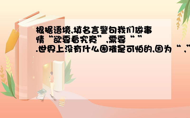 根据语境,填名言警句我们做事情“欲要看究竟”,需要“ ”.世界上没有什么困难是可怕的,因为“ ,”,我们相信“ 》.