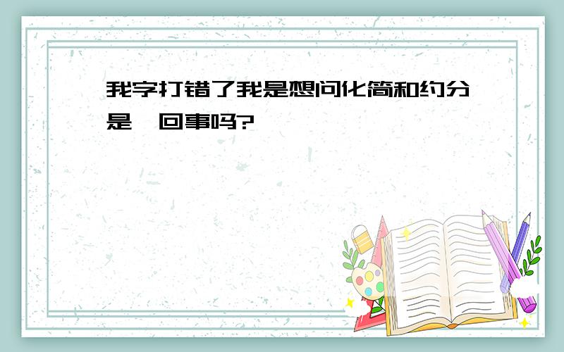 我字打错了我是想问化简和约分是一回事吗?