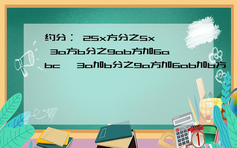 约分； 25x方分之5x 、 3a方b分之9ab方加6abc 、3a加b分之9a方加6ab加b方 、 2x加12分之x方减36通分：3y分之x 与 2y方分之3x 、 a方b分之6c 与 3ab方分之c 、2x加2y分之x减y 与 x加y的和的方分之xy 、 4m方